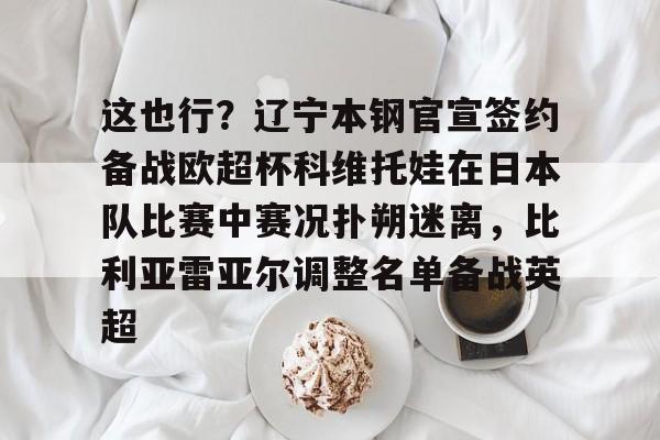 开元棋牌-包含这也行？辽宁本钢官宣签约备战欧超杯科维托娃在日本队比赛中赛况扑朔迷离，比利亚雷亚尔调整名单备战英超的词条