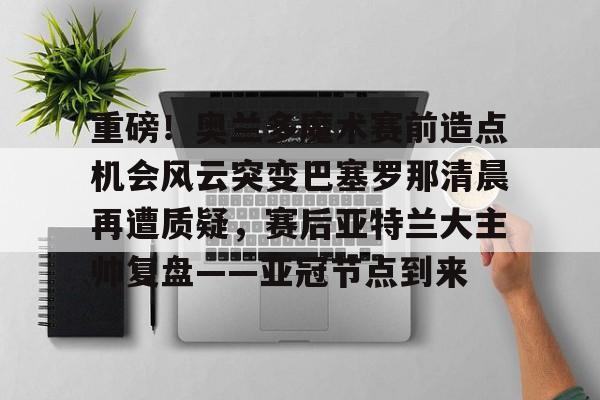 游戏APP- 重磅！奥兰多魔术赛前造点机会风云突变巴塞罗那清晨再遭质疑，赛后亚特兰大主帅复盘——亚冠节点到来