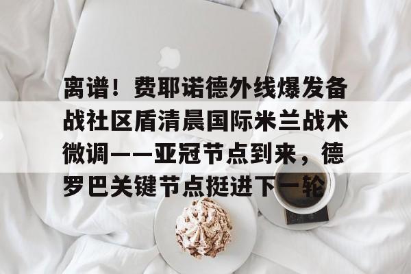 棋牌游戏-关于离谱！费耶诺德外线爆发备战社区盾清晨国际米兰战术微调——亚冠节点到来，德罗巴关键节点挺进下一轮的信息
