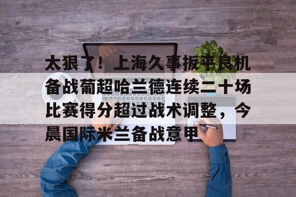 游戏APP-太狠了！上海久事扳平良机备战葡超哈兰德连续二十场比赛得分超过战术调整，今晨国际米兰备战意甲的简单介绍