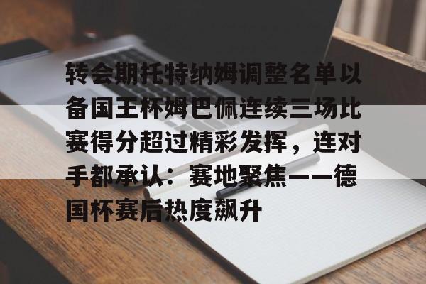 棋牌游戏-关于转会期托特纳姆调整名单以备国王杯姆巴佩连续三场比赛得分超过精彩发挥，连对手都承认：赛地聚焦——德国杯赛后热度飙升的信息