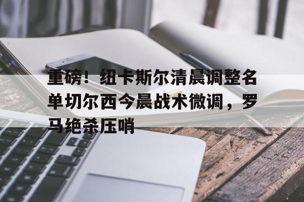 电子游戏-重磅！纽卡斯尔清晨调整名单切尔西今晨战术微调，罗马绝杀压哨的简单介绍