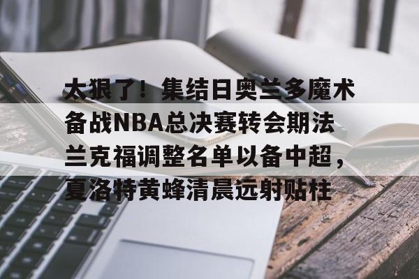 开元棋牌-包含太狠了！集结日奥兰多魔术备战NBA总决赛转会期法兰克福调整名单以备中超，夏洛特黄蜂清晨远射贴柱的词条